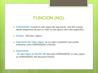 FUNCION (NO).
 FUNCON NO: Invierte el valor lógico del argumento. Use NO cuando
desee asegurarse de que un valor no sea igual a otro valor específico.
 Sintaxis: NO(valor_lógico)
 Argumento Del ‘Valor_lógico’ :es un valor o expresión que puede
evaluarse como VERDADERO o FALSO.
 Observación:
-Si valor lógico es FALSO, NO devuelve VERDADERO; si valor_lógico
es VERDADERO, NO devuelve FALSO.
 