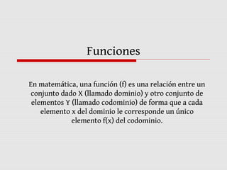 Funciones
En matemática, una función (f) es una relación entre un
conjunto dado X (llamado dominio) y otro conjunto de
elementos Y (llamado codominio) de forma que a cada
elemento x del dominio le corresponde un único
elemento f(x) del codominio.
 