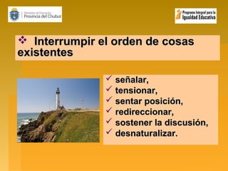  Interrumpir el orden de cosas
existentes
 señalar,
 tensionar,
 sentar posición,
 redireccionar,
 sostener la discusión,
 desnaturalizar.

 