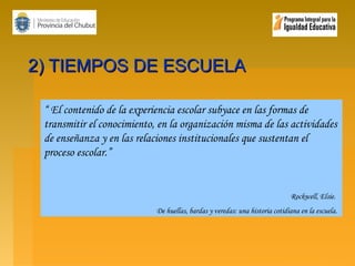 2) TIEMPOS DE ESCUELA
“ El contenido de la experiencia escolar subyace en las formas de
transmitir el conocimiento, en la organización misma de las actividades
de enseñanza y en las relaciones institucionales que sustentan el
proceso escolar.”

Rockwell, Elsie.
De huellas, bardas y veredas: una historia cotidiana en la escuela.

 