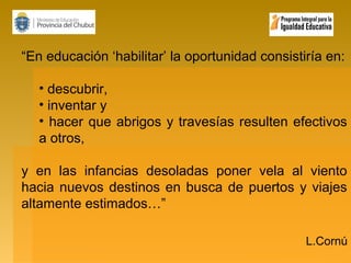 “En educación ‘habilitar’ la oportunidad consistiría en:
• descubrir,
• inventar y
• hacer que abrigos y travesías resulten efectivos
a otros,
y en las infancias desoladas poner vela al viento
hacia nuevos destinos en busca de puertos y viajes
altamente estimados…”
L.Cornú

 