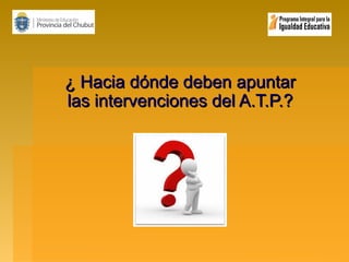 ¿ Hacia dónde deben apuntar
las intervenciones del A.T.P.?

 