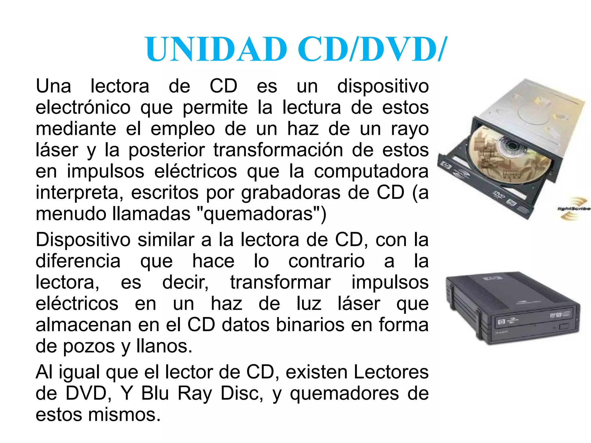 UNIDAD CD/DVD/Una lectora de CD es un dispositivo electrónico que permite la lectura de estos mediante el empleo de un haz de un rayo láser y la posterior transformación de estos en impulsos eléctricos que la computadora interpreta, escritos por grabadoras de CD (a menudo llamadas "quemadoras") Dispositivo similar a la lectora de CD, con la diferencia que hace lo contrario a la lectora, es decir, transformar impulsos eléctricos en un haz de luz láser que almacenan en el CD datos binarios en forma de pozos y llanos.Al igual que el lector de CD, existen Lectores de DVD, Y BluRay Disc, y quemadores de estos mismos.