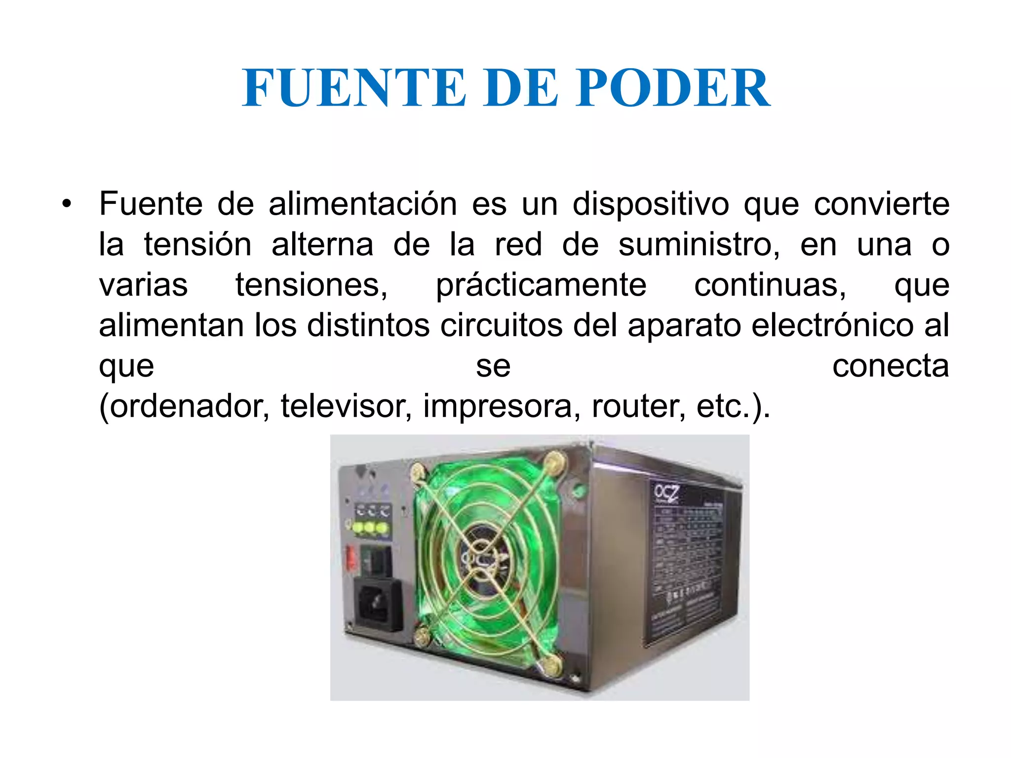 Fuente de alimentación es un dispositivo que convierte la tensión alterna de la red de suministro, en una o varias tensiones, prácticamente continuas, que alimentan los distintos circuitos del aparato electrónico al que se conecta (ordenador, televisor, impresora, router, etc.).FUENTE DE PODER