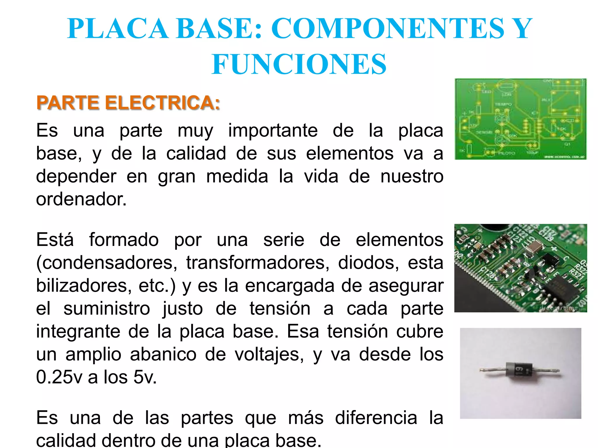 PLACA BASE: COMPONENTES Y FUNCIONESPARTE ELECTRICA:   Es una parte muy importante de la placa base, y de la calidad de sus elementos va a depender en gran medida la vida de nuestro ordenador.Está formado por una serie de elementos (condensadores, transformadores, diodos, estabilizadores, etc.) y es la encargada de asegurar el suministro justo de tensión a cada parte integrante de la placa base. Esa tensión cubre un amplio abanico de voltajes, y va desde los 0.25v a los 5v. Es una de las partes que más diferencia la calidad dentro de una placa base.