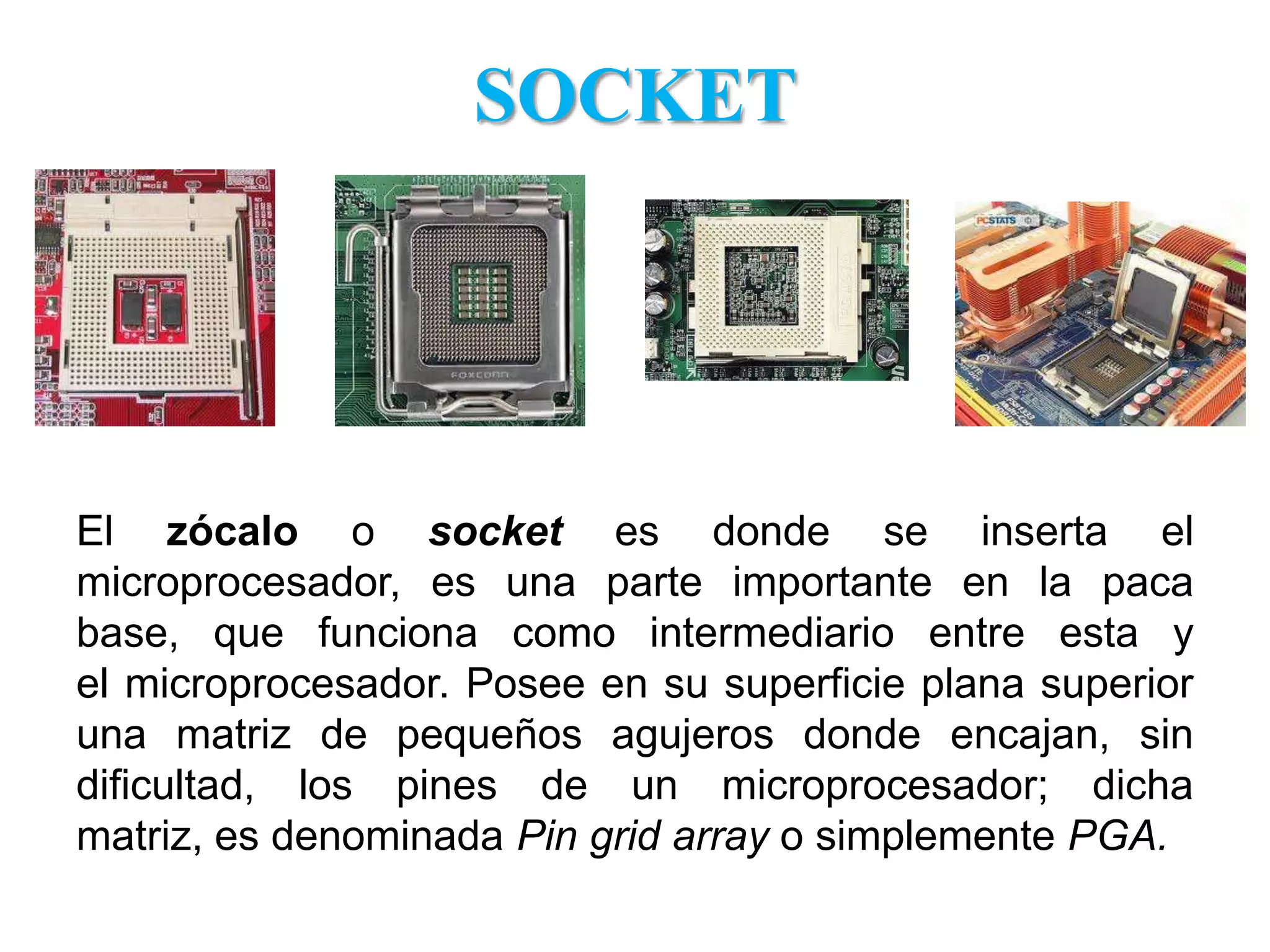 SOCKETEl zócalo o socket es donde se inserta el microprocesador, es una parte importante en la paca base, que funciona como intermediario entre esta y el microprocesador. Posee en su superficie plana superior una matriz de pequeños agujeros donde encajan, sin dificultad, los pines de un microprocesador; dicha matriz, es denominada Pin gridarray o simplemente PGA.