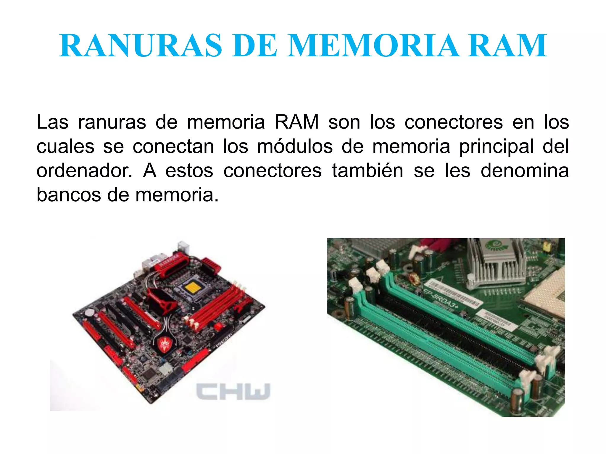 RANURAS DE MEMORIA RAMLas ranuras de memoria RAM son los conectores en los cuales se conectan los módulos de memoria principal del ordenador. A estos conectores también se les denomina bancos de memoria.