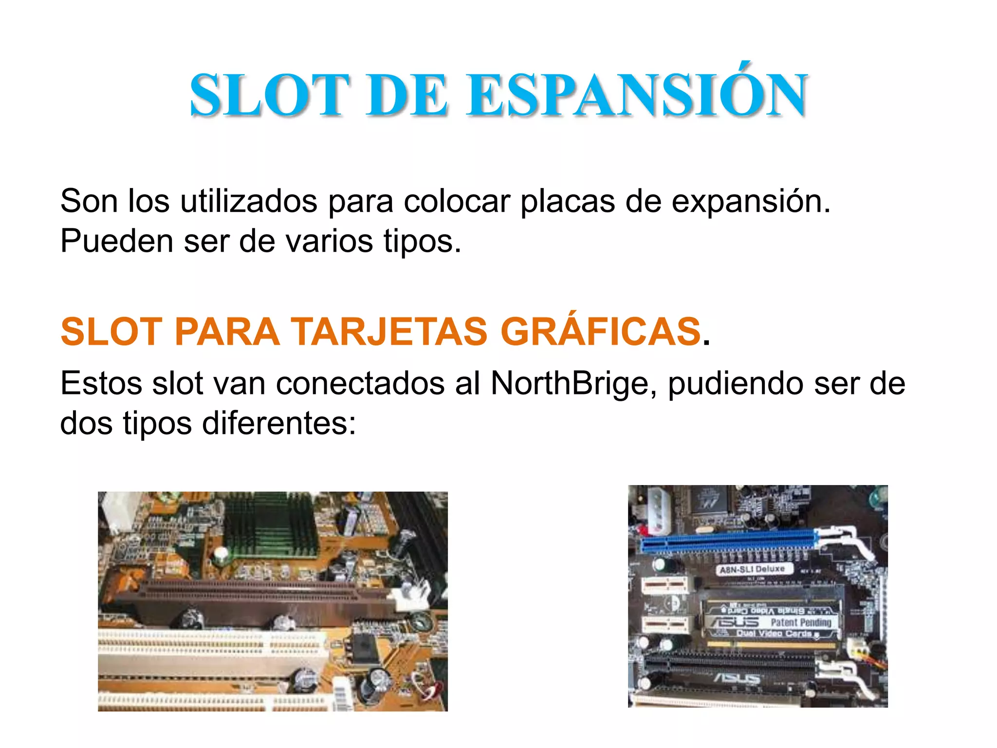 SLOT DE ESPANSIÓNSon los utilizados para colocar placas de expansión. Pueden ser de varios tipos. SLOT PARA TARJETAS GRÁFICAS.Estos slot van conectados al NorthBrige, pudiendo ser de dos tipos diferentes: 