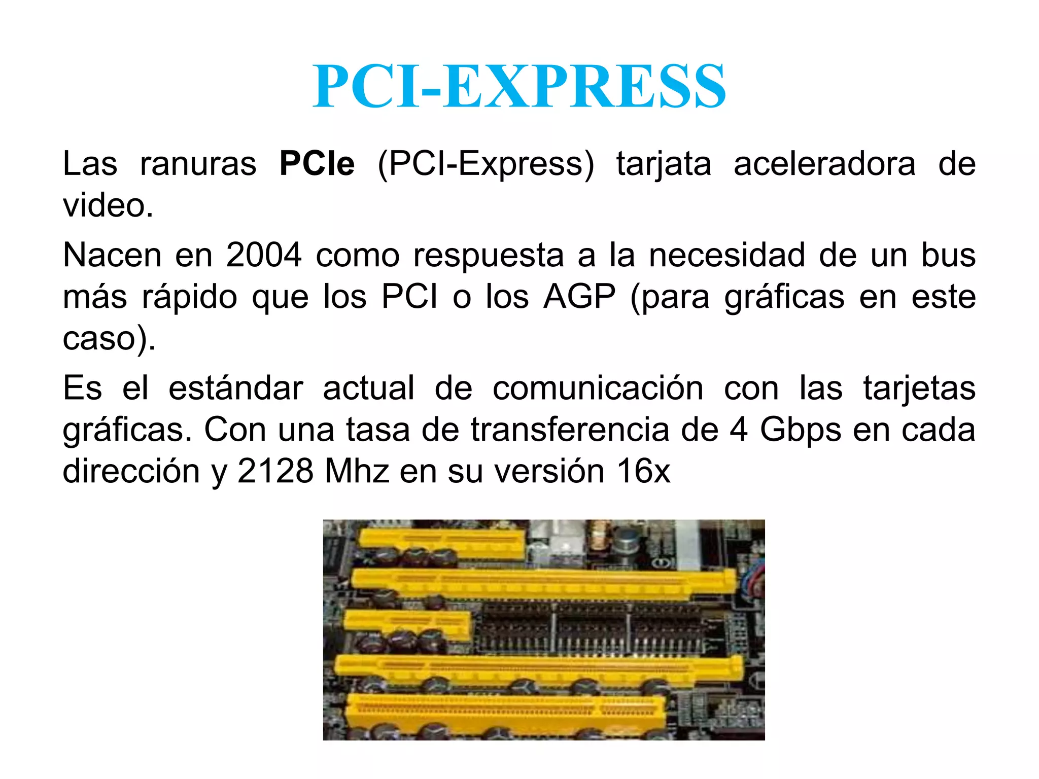 PCI-EXPRESSLas ranuras PCIe(PCI-Express) tarjata aceleradora de video.Nacen en 2004 como respuesta a la necesidad de un bus más rápido que los PCI o los AGP (para gráficas en este caso).Es el estándar actual de comunicación con las tarjetas gráficas. Con una tasa de transferencia de 4 Gbps en cada dirección y 2128 Mhz en su versión 16x