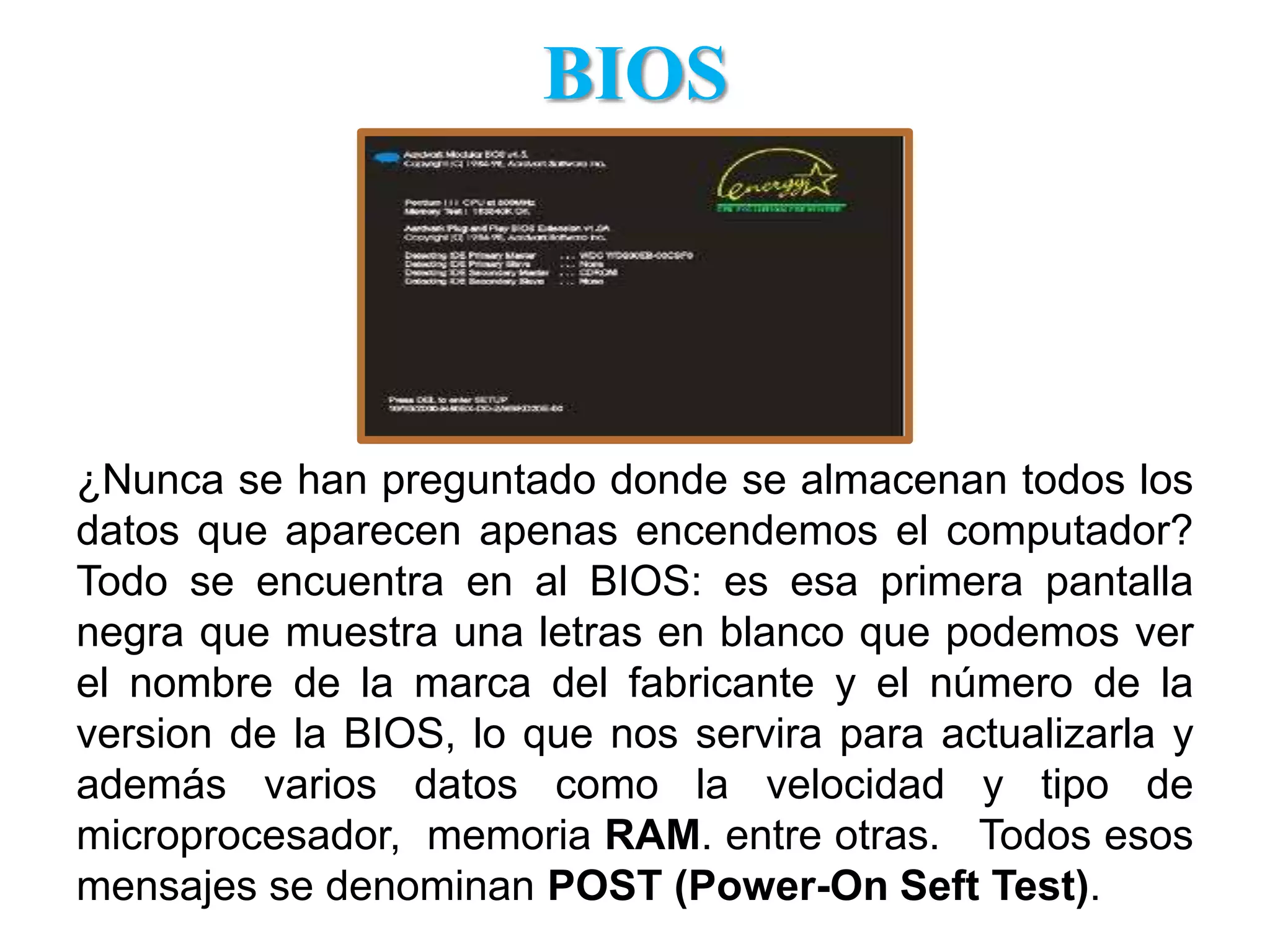 BIOS¿Nunca se han preguntado donde se almacenan todos los datos que aparecen apenas encendemos el computador? Todo se encuentra en al BIOS: es esa primera pantalla negra que muestra una letras en blanco que podemos ver el nombre de la marca del fabricante y el número de la version de la BIOS, lo que nos servira para actualizarla y además varios datos como la velocidad y tipo de microprocesador,  memoria RAM. entre otras.   Todos esos mensajes se denominan POST (Power-OnSeft Test).