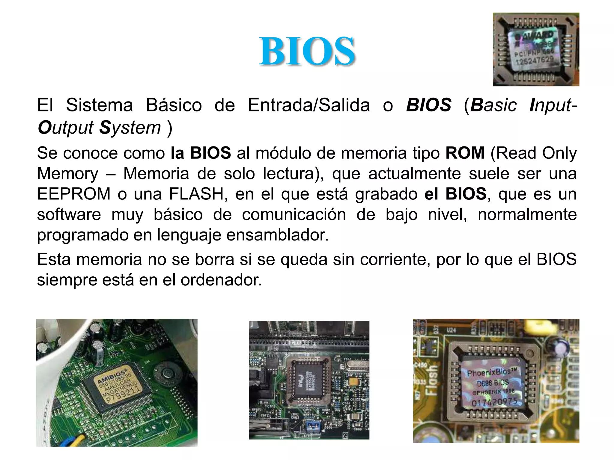 BIOSEl Sistema Básico de Entrada/Salida o BIOS (Basic Input-Output System )Se conoce como la BIOS al módulo de memoria tipo ROM (ReadOnlyMemory – Memoria de solo lectura), que actualmente suele ser una EEPROM o una FLASH, en el que está grabado el BIOS, que es un software muy básico de comunicación de bajo nivel, normalmente programado en lenguaje ensamblador. Esta memoria no se borra si se queda sin corriente, por lo que el BIOS siempre está en el ordenador. 