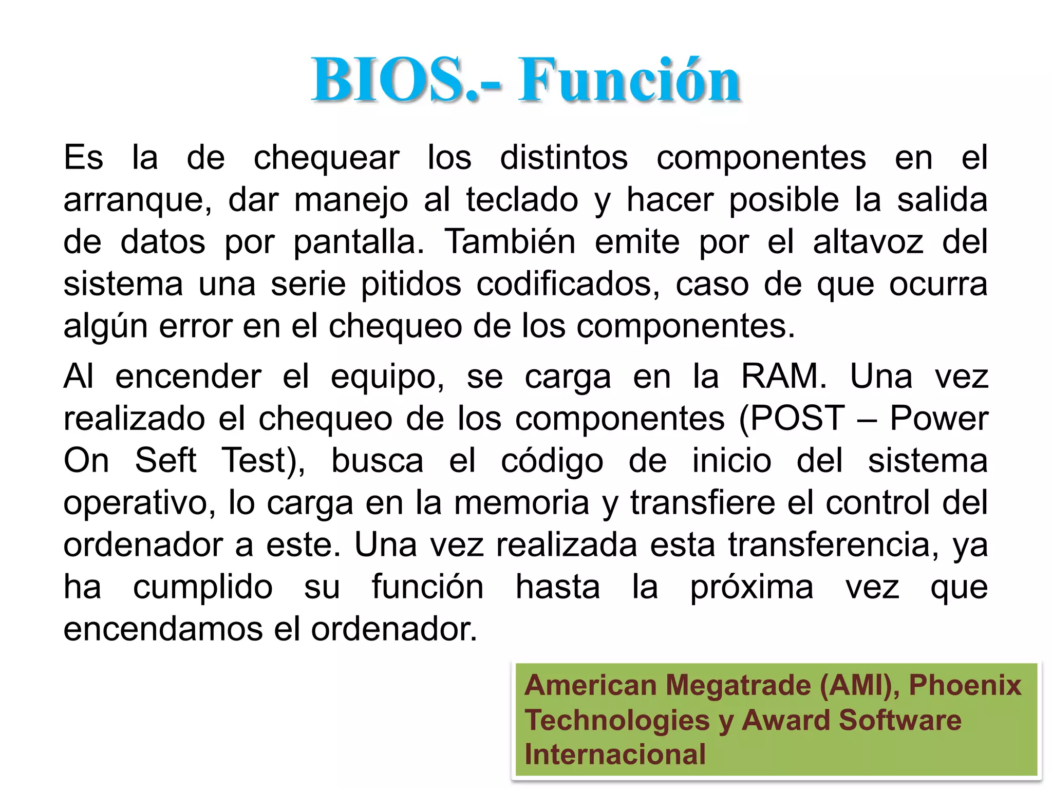 BIOS.- FunciónEs la de chequear los distintos componentes en el arranque, dar manejo al teclado y hacer posible la salida de datos por pantalla. También emite por el altavoz del sistema una serie pitidos codificados, caso de que ocurra algún error en el chequeo de los componentes. Al encender el equipo, se carga en la RAM. Una vez realizado el chequeo de los componentes (POST – PowerOnSeft Test), busca el código de inicio del sistema operativo, lo carga en la memoria y transfiere el control del ordenador a este. Una vez realizada esta transferencia, ya ha cumplido su función hasta la próxima vez que encendamos el ordenador. American Megatrade (AMI), Phoenix Technologies y Award Software Internacional