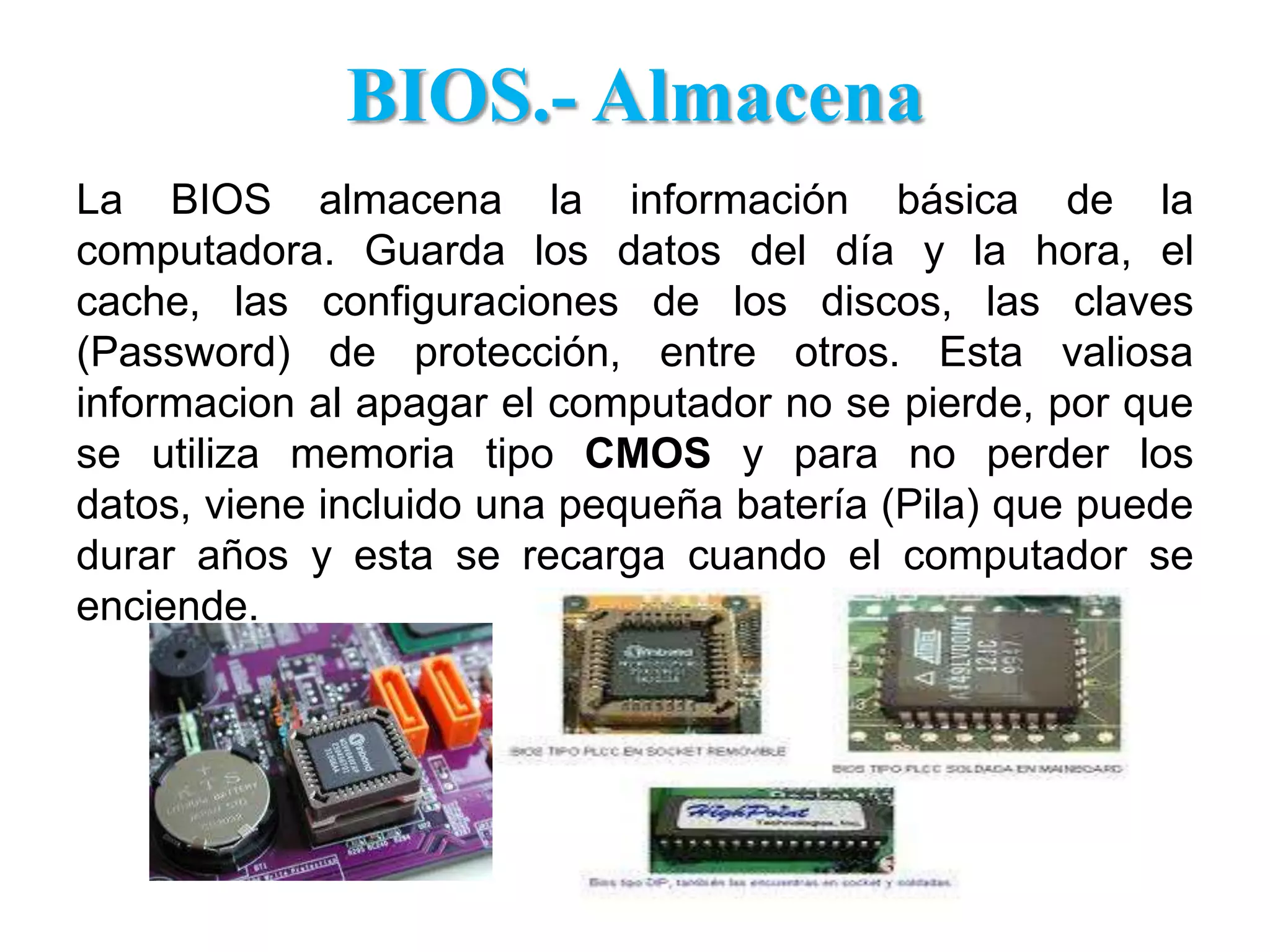BIOS.- AlmacenaLa BIOS almacena la información básica de la computadora. Guarda los datos del día y la hora, el cache, las configuraciones de los discos, las claves (Password) de protección, entre otros. Esta valiosa informacion al apagar el computador no se pierde, por que se utiliza memoria tipo CMOS y para no perder los datos, viene incluido una pequeña batería (Pila) que puede durar años y esta se recarga cuando el computador se enciende.