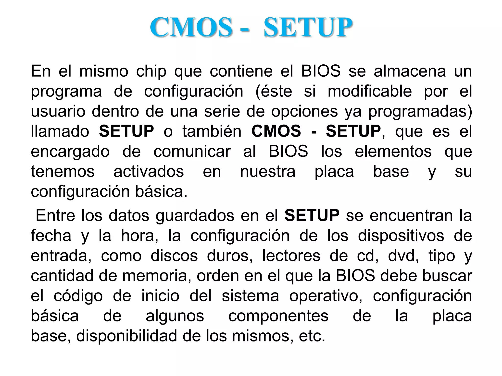 CMOS -  SETUPEn el mismo chip que contiene el BIOS se almacena un programa de configuración (éste si modificable por el usuario dentro de una serie de opciones ya programadas) llamado SETUP o también CMOS - SETUP, que es el encargado de comunicar al BIOS los elementos que tenemos activados en nuestra placa base y su configuración básica.Entre los datos guardados en el SETUP se encuentran la fecha y la hora, la configuración de los dispositivos de entrada, como discos duros, lectores de cd, dvd, tipo y cantidad de memoria, orden en el que la BIOS debe buscar el código de inicio del sistema operativo, configuración básica de algunos componentes de la placa base, disponibilidad de los mismos, etc. 