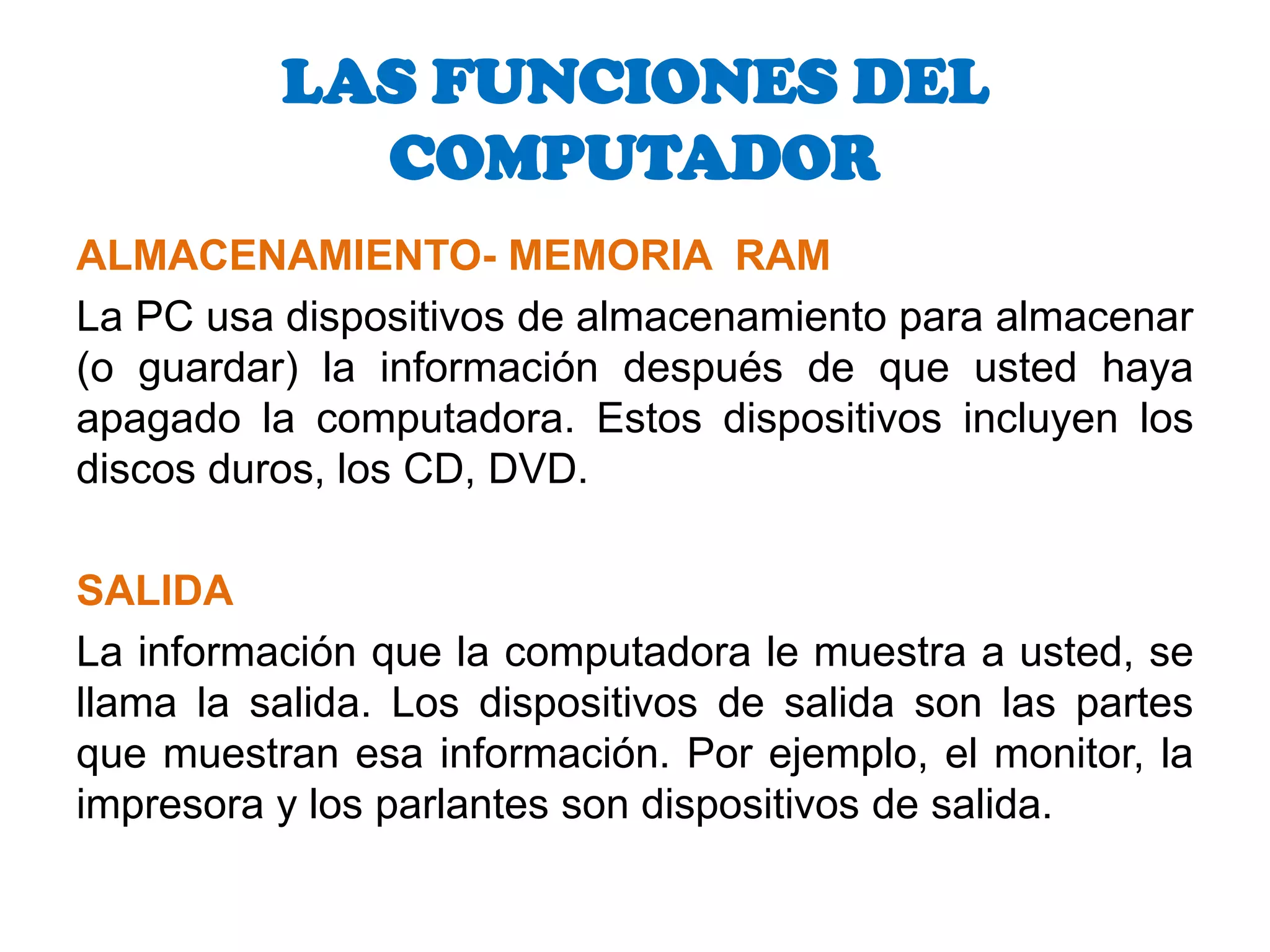 ALMACENAMIENTO- MEMORIA  RAMLa PC usa dispositivos de almacenamiento para almacenar (o guardar) la información después de que usted haya apagado la computadora. Estos dispositivos incluyen los discos duros, los CD, DVD.SALIDALa información que la computadora le muestra a usted, se llama la salida. Los dispositivos de salida son las partes que muestran esa información. Por ejemplo, el monitor, la impresora y los parlantes son dispositivos de salida. LAS FUNCIONES DEL COMPUTADOR