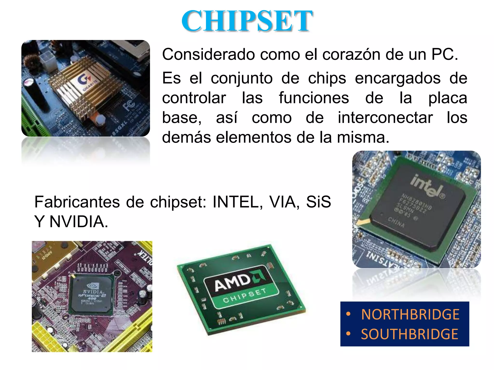 CHIPSETConsiderado como el corazón de un PC.Es el conjunto de chips encargados de controlar las funciones de la placa base, así como de interconectar los demás elementos de la misma.Fabricantes de chipset: INTEL, VIA, SiS Y NVIDIA. NORTHBRIDGE