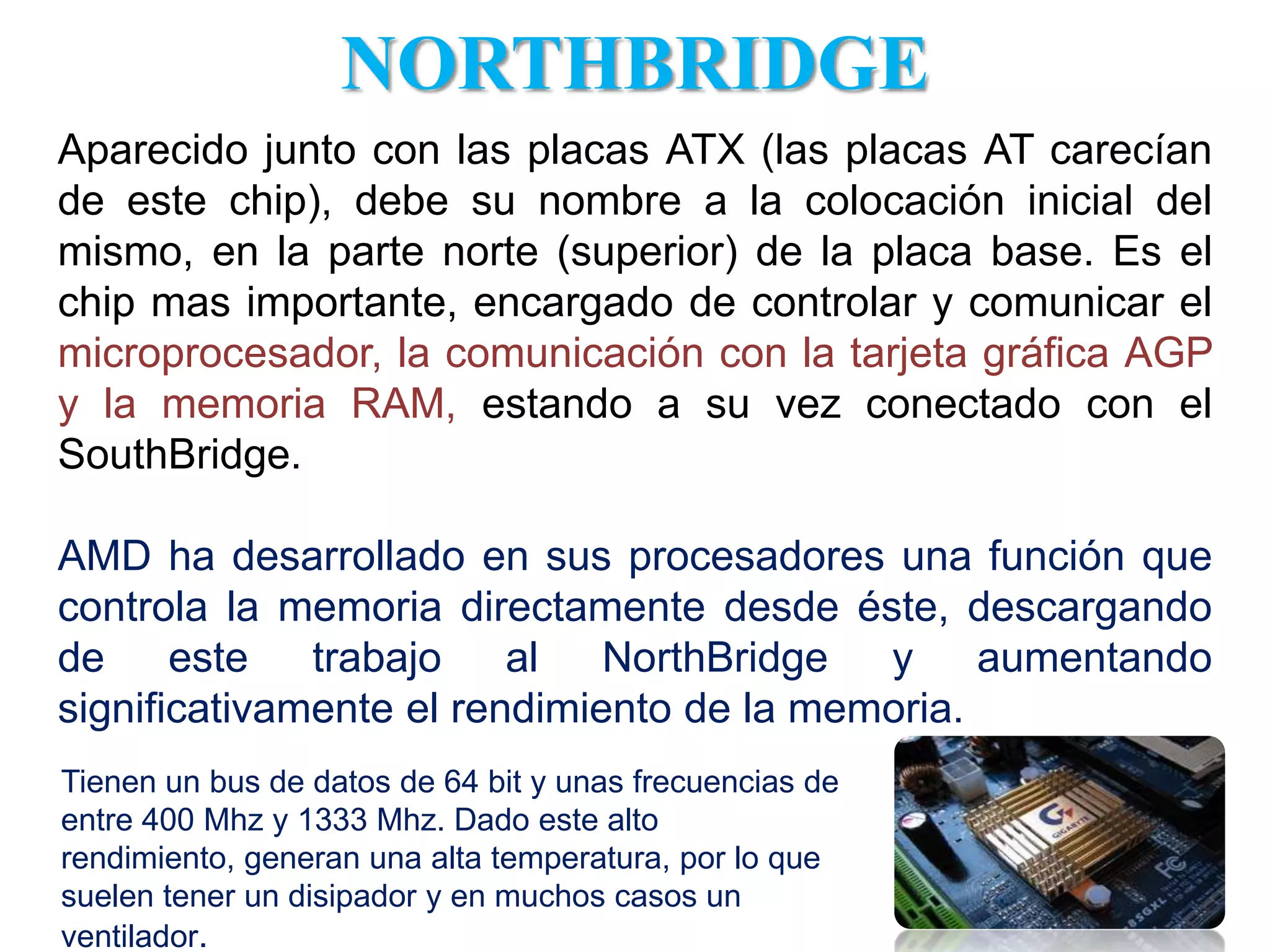 NORTHBRIDGEAparecido junto con las placas ATX (las placas AT carecían de este chip), debe su nombre a la colocación inicial del mismo, en la parte norte (superior) de la placa base. Es el chip mas importante, encargado de controlar y comunicar el microprocesador, la comunicación con la tarjeta gráfica AGP y la memoria RAM, estando a su vez conectado con el SouthBridge.AMD ha desarrollado en sus procesadores una función que controla la memoria directamente desde éste, descargando de este trabajo al NorthBridge y aumentando significativamente el rendimiento de la memoria. Tienen un bus de datos de 64 bit y unas frecuencias de entre 400 Mhz y 1333 Mhz. Dado este alto rendimiento, generan una alta temperatura, por lo que suelen tener un disipador y en muchos casos un ventilador. 