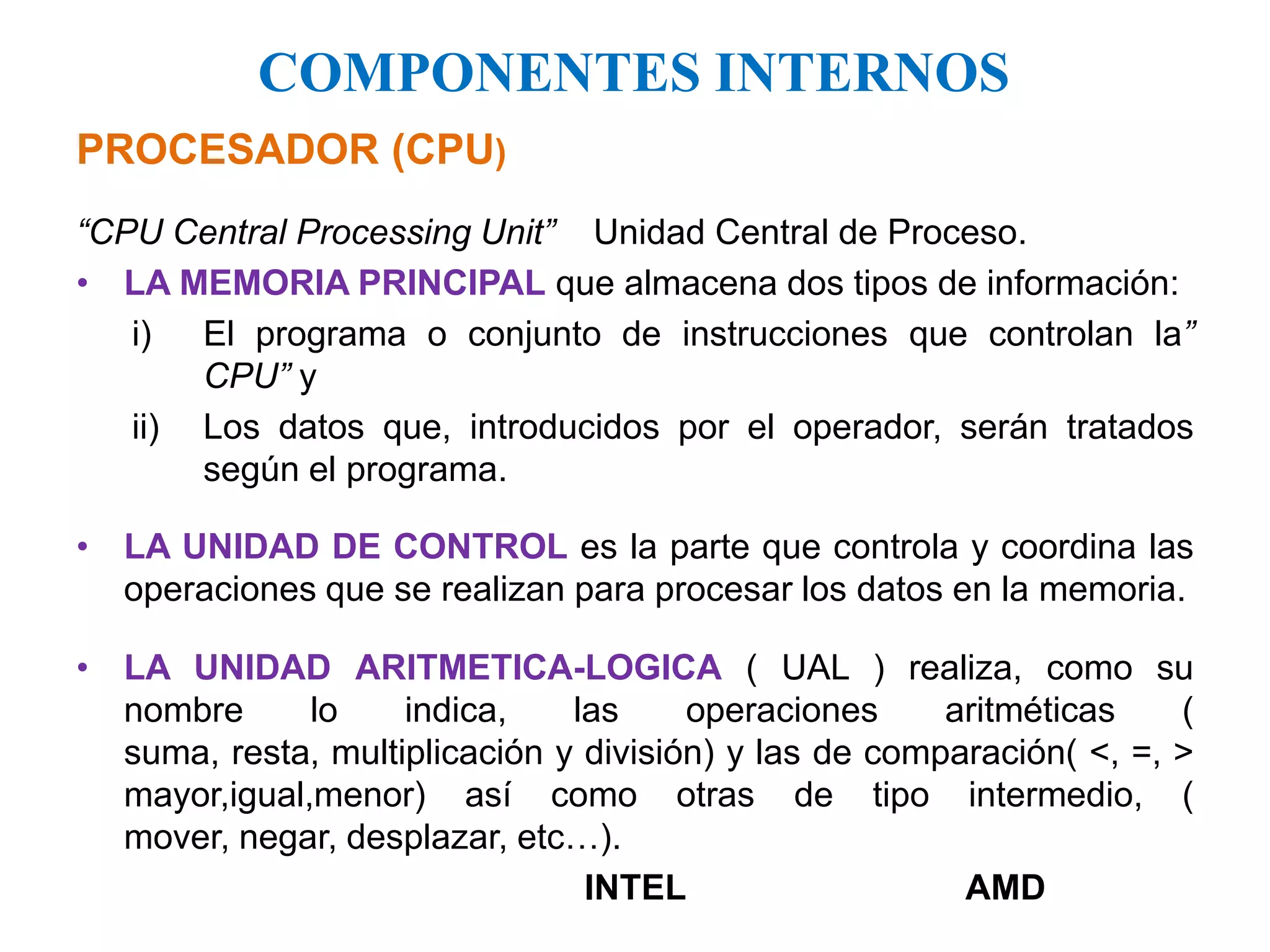 COMPONENTES INTERNOSPROCESADOR (CPU)“CPU Central ProcessingUnit”    Unidad Central de Proceso.LA MEMORIA PRINCIPAL que almacena dos tipos de información:El programa o conjunto de instrucciones que controlan la” CPU” yLos datos que, introducidos por el operador, serán tratados según el programa.LA UNIDAD DE CONTROL es la parte que controla y coordina las operaciones que se realizan para procesar los datos en la memoria.LA UNIDAD ARITMETICA-LOGICA ( UAL ) realiza, como su nombre lo indica, las operaciones aritméticas ( suma, resta, multiplicación y división) y las de comparación( <, =, > mayor,igual,menor) así como otras de tipo intermedio, ( mover, negar, desplazar, etc…).				INTEL			AMD