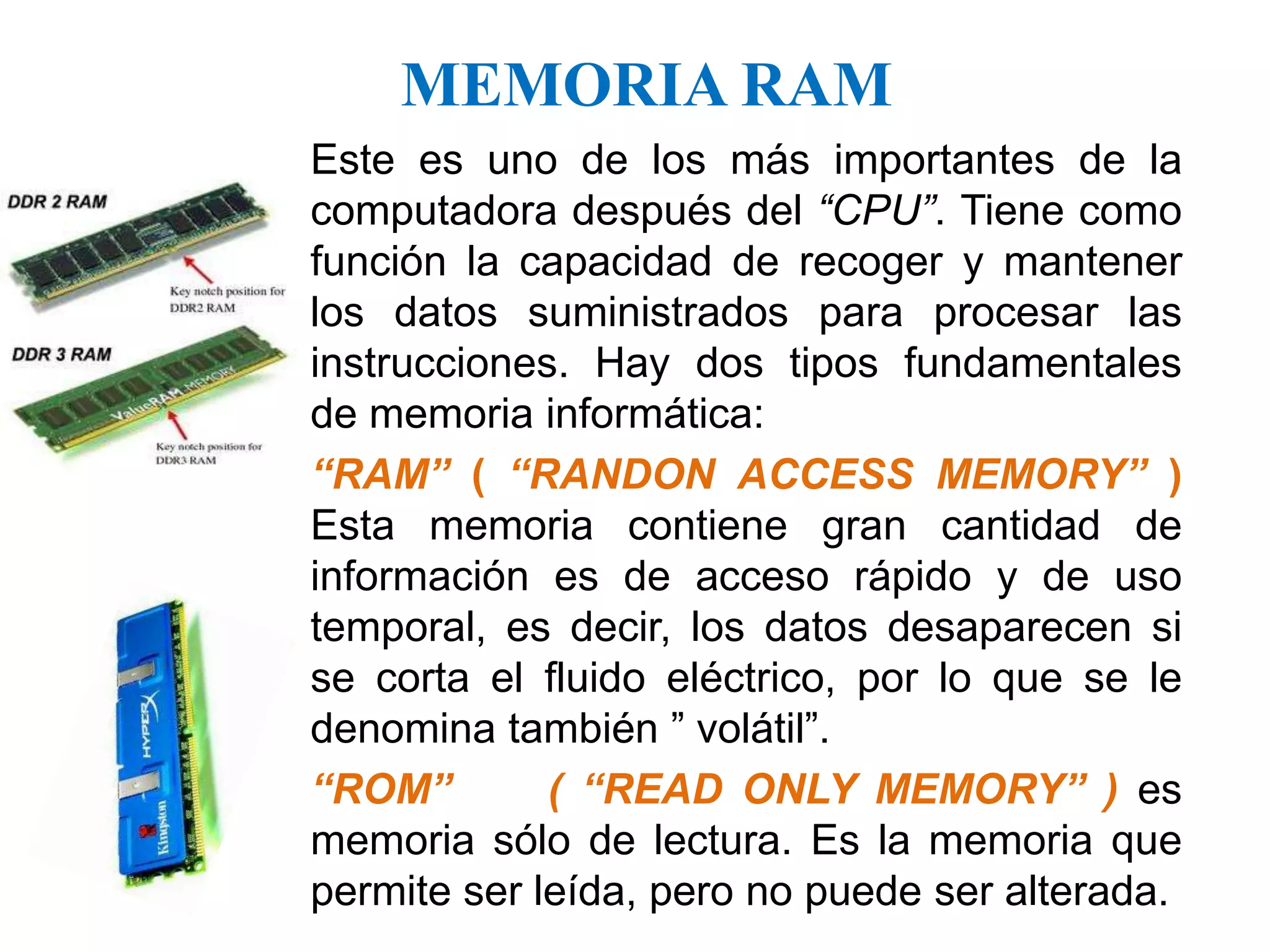 MEMORIA RAMEste es uno de los más importantes de la computadora después del “CPU”. Tiene como función la capacidad de recoger y mantener los datos suministrados para procesar las instrucciones. Hay dos tipos fundamentales de memoria informática:“RAM” ( “RANDON ACCESS MEMORY” ) Esta memoria contiene gran cantidad de información es de acceso rápido y de uso temporal, es decir, los datos desaparecen si se corta el fluido eléctrico, por lo que se le denomina también ” volátil”. “ROM”     ( “READ ONLY MEMORY” ) es memoria sólo de lectura. Es la memoria que permite ser leída, pero no puede ser alterada.