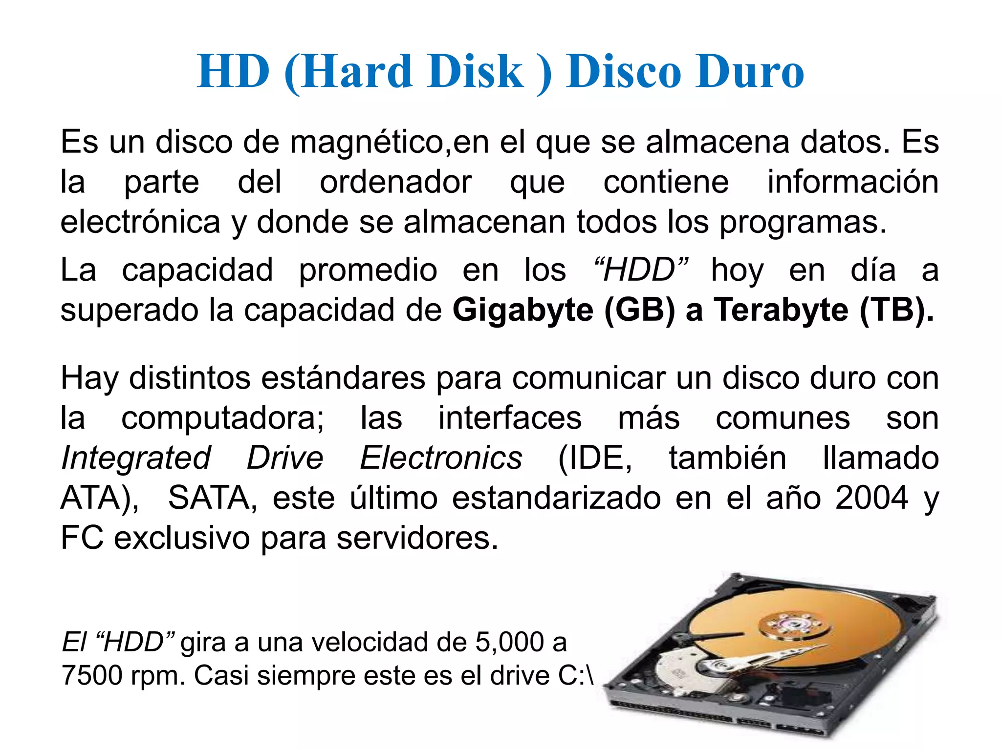 HD (Hard Disk ) Disco DuroEs un disco de magnético,en el que se almacena datos. Es la parte del ordenador que contiene información electrónica y donde se almacenan todos los programas.La capacidad promedio en los “HDD” hoy en día a superado la capacidad de Gigabyte (GB) a Terabyte (TB).Hay distintos estándares para comunicar un disco duro con la computadora; las interfaces más comunes son Integrated Drive Electronics (IDE, también llamado ATA),  SATA, este último estandarizado en el año 2004 y FC exclusivo para servidores.El “HDD” gira a una velocidad de 5,000 a 7500 rpm. Casi siempre este es el drive C:\ 