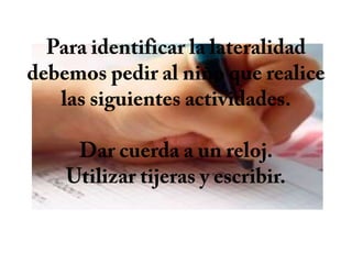 Para identificar la lateralidad debemos pedir al niño que realice las siguientes actividades.Dar cuerda a un reloj.Utilizar tijeras y escribir.
