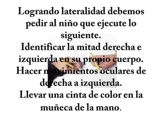 Logrando lateralidad debemos pedir al niño que ejecute lo siguiente.Identificar la mitad derecha e izquierda en su propio cuerpo.Hacer movimientos oculares de derecha a izquierda.Llevar una cinta de color en la muñeca de la mano.