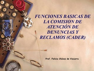 FUNCIONES BASICAS DE LA COMISION DE ATENCIÓN DE DENUNCIAS Y RECLAMOS (CADER) Prof. Felicia Chávez de Vizcarra 