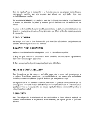 Esto no significa" que la planeación es la fórmula para que una empresa nunca fracase,
simplemente significa que una empresa que planea sus- actividades tiene más
probabilidades de triunfar.
En la empresa 'Cooperativa o Asociativa, esta fase es de gran importancia, ya que mediante
la misma, se presentan los planes y acciones que al realizarse irán en beneficio de los
socios.
Además en la Asamblea General los afiliados mediante su participación solicitarán; s sus
directivos programas y ejecuciones? muy concretas que deben ser tenidas en cuenta durante
la planeación.
2. ORGANIZACIÓN
Es la etapa en la cual se fijan las funciones y las relaciones de autoridad y responsabilidad
entre las diferentes personas de una empresa.

RAZONES PARA ORGANIZAR
Existen dos razones fundamentales por las cuales es conveniente organizar:
1- Hay una gran cantidad de cosas que no puede realizarlas una sola persona y por lo tanto
debe unirse con otros para ejecutarlas.
2- Para aprovechar los beneficios que trae la división del trabajo.

MANUAL DE ORGANIZACIÓN
Esta herramienta nos da a conocer qué debe hacer cada persona, cada departamento u
organismo, describiendo los deberes y responsabilidades de cada persona y las atribuciones
de cada persona con respecto al grupo de personas que trabajan a su cargo.
La organización en la Cooperativa debe ser permanente ya que es la única forma en que los
socios podrán conocer la marcha de la Empresa mediante la utilización de las herramientas
que hemos visto se puede presentar una imagen rápida, fácilmente comprensible y fiel de la
situación de la sociedad.
3. DIRECCIÓN
Esta fase del proceso de administración, hace referencia a la forma como se imparten las
órdenes o instrucciones a las personas de la empresa y se explica qué es lo que debe
hacerse.

 