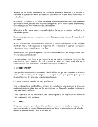 Aunque son de mucha importancia las cualidades personales de quien va a ejecutar la
actividad, es conveniente tener en cuenta las características de una buena instrucción, la
cual debe ser:
-Razonable: lo cual quiere decir que no se debe ordenar algo inalcanzable para la persona
que recibe la orden, se debe tener en cuenta si la persona que la recibe tiene la experiencia y
habilidad necesaria para cumplirla satisfactoriamente.
-Completa: al dar ciertas instrucciones debe decirse claramente la cantidad y calidad de la
actividad a ejecutar.
Ejemplo: seleccionar una producción o compra de papa, papa de primera, de segunda y de
tercera etc.
-Clara: la orden debe ser comprensible, o sea que la persona que la recibe la debe entender
muy bien, para lo cual el que dicta la instrucción debe colocarse en el lugar del subordinado
y considerar lo que éste quiere que se le diga.
Sabemos muy bien que la Cooperativa está en manos del Gerente, por delegación que hace
el Consejo de administración.
Las instrucciones que dirige a los empleados, socios y otros organismos, debe tener las
características antes anotadas, lo cual permitirá no solo una mayor eficiencia en la
administración, sino también una correcta información a los afiliados.
4. COORDINACIÓN
En el proceso administrativo debe existir coordinación o sea que haya una estrecha armonía
entre los funcionarios de la empresa y las operaciones que ejecutan para que el
desenvolvimiento del trabajo no tenga ningún obstáculo.
Coordinar es armonizar todos los actos y esfuerzos.
Esta coordinación se puede obtener a través de consultas de unas personas a otras, con
participación democrática caso de las cooperativas con las cuales pueden conformarse
grupos de trabajo uniforme.
. Para lograr este fin los funcionarios jefes deben exponer a los empleados sus puntos de
vista en cualquier caso particular.
5. CONTROL
Este proceso consiste en verificar si los resultados obtenidos son iguales o parecidos a los
planes presentados, y permite básicamente avisar en forma oportuna si algo está fallando y
además si resulta eficaz en el uso de los recursos

 