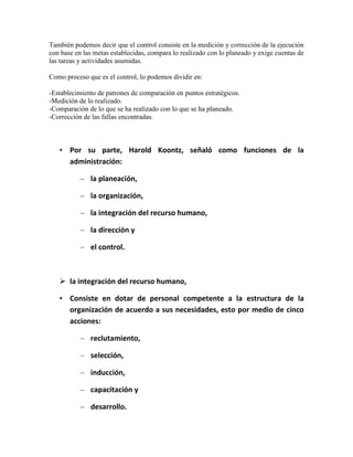 También podemos decir que el control consiste en la medición y corrección de la ejecución
con base en las metas establecidas, compara lo realizado con lo planeado y exige cuentas de
las tareas y actividades asumidas.
Como proceso que es el control, lo podemos dividir en:
-Establecimiento de patrones de comparación en puntos estratégicos.
-Medición de lo realizado.
-Comparación de lo que se ha realizado con lo que se ha planeado.
-Corrección de las fallas encontradas.

• Por su parte, Harold Koontz, señaló como funciones de la
administración:
– la planeación,
– la organización,
– la integración del recurso humano,
– la dirección y
– el control.

 la integración del recurso humano,
• Consiste en dotar de personal competente a la estructura de la
organización de acuerdo a sus necesidades, esto por medio de cinco
acciones:
– reclutamiento,
– selección,
– inducción,
– capacitación y
– desarrollo.

 