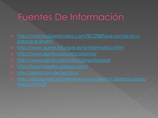  http://noticias.iberestudios.com/%C2%BFque-son-las-tic-y-para- 
que-sirven/ 
 http://www.quees.info/que-es-la-informatica.html 
 http://www.significados.info/sistema/ 
 http://www.significados.info/computadora/ 
 http://tupcmaestra.galeon.com/ 
 http://definicion.de/archivo/ 
 http://elpuig.xeill.net/Members/vcarceler/c1/didactica/apu 
ntes/ud1/na2 
 