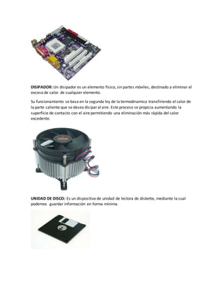 DISIPADOR: Un disipador es un elemento físico, sin partes móviles, destinado a eliminar el
exceso de calor de cualquier elemento.
Su funcionamiento se basa en la segunda ley de la termodinamica transfiriendo el calor de
la parte caliente que se desea disipar al aire. Este proceso se propicia aumentando la
superficie de contacto con el aire permitiendo una eliminación más rápida del calor
excedente.
UNIDAD DE DISCO: Es un dispositivo de unidad de lectora de diskette, mediante la cual
podemos guardar información en forma mínima.
 
