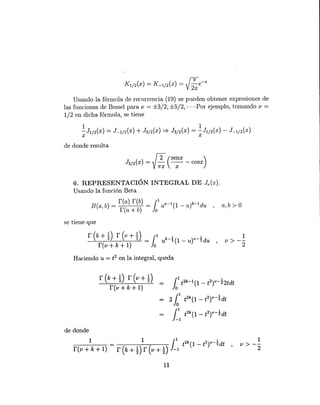 f2 (senx )
J3/2 (x) = y;;; -;;- - cosx
Usando la fórmula de recurrencia (19) se pueden obtener expresiones de
las funciones de Bessel para v = ±3/2, ±5/2, .. -Por ejemplo, tomando v =
1/2 en dicha fórmula, se tiene
de donde resulta
6. REPRESENTACIÓN INTEGRAL DE Jv(x).
Usando la función Beta
B(a b) = r(a) r(b) = (1 ua-1(1 _ u)b-1du
, r(a + b) Jo ' a, b > O
se tiene que
1
u > --
2
Haciendo u = t2 en la integral, queda
r(k+~) r(v+Ü
r(v+k+l)
101
t2k-1
(1 - t2t-btdt
- 2 101
t2k(l - t2t-~dt
{1 t2k(l _ t2t-~dt
J-1
de donde
1
u > --
2
11
 
