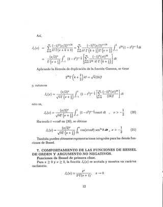 Jv(x) = (xt
v
1) JI (1 - eY'-~Cosxt dt
y0rr v +"2 -1
Haciendo t =cosO en (30), se obtiene
1
v> --
2
(30)
ASÍ,
Aplicando la fórmula de duplicación de la función Gamma, se t.iene
22k
r (k + ~) k! = y'7r(2k)!
y, entonces
(x/2)V 1 [00 ( l)k (xt)2k 1Jv(x) = J (1 - t2Y'-~ I: - lit
y0rr (v + D -1 k=O (2k)!
esto es,
(x/2)V 1071" 1
Jv(x) = ( ) cos(xcosO) sen2v
O de) u > -- (31)
y0rr v+~ o 2
También pueden obt.enerse representaciones integrales para las demás fun-
ciones de Bessel.
x-o
7. COMPORTAMIENTO DE LAS FUNCIONES DE BESSEL
DE ORDEN Y ARGUMENTO NO NEGATIVOS.
Funciones de Bessel de primera clase.
Para x ~ O Y v ~ O, la función Jv(x) es acotada y muestra un carácter
oscilatorio.
12
 