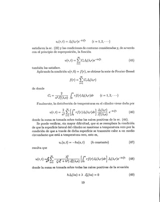 (46)
(i = 1,2," ..)
satisfacen la eco (39) y las condiciones de contorno consideradas y, de acuerdo
con el principio de superposición, la función
00
u(r, t) = LCJo (>.'ir)e-k>'rt
;=1
(45)
también las satisface.
Aplicando la condición u(r, O) = f(r), se obtiene la serie de Fourier-Bessel
00
f(r) = LCJO(>'ir)
;=1
de donde
(i = 1,2,·· ..)
Finalmente, la distribución de temperaturas en el cilindro viene dada por
donde la suma es tomada sobre todas las raíces positivas de la eco (44).
Se puede verificar, sin mayor dificultad, que si se reemplaza la condición
de que la superficie lateral del cilindro se mantiene a temperatura cero por la
condición de que a través de dicha superficie se transmite calor a un medio
circundante que está a temperatura cero, esto es,
ur(a, t) = -hu(a, t) (h constante) (47)
resulta que
donde la suma es tomada sobre todas las raíces positivas de la ecuación
hJo(>.a) + >. J~(>.a) = O (49)
19
 
