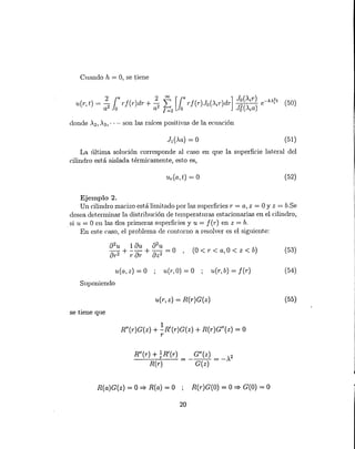 u(a, z) = o u(1',O) = O ; u(1',b) = f(1') (54)
Cuando h = O, se tiene
donde '2, '3, .... son las raíces positivas de la ecuación
(51)
La última solución corresponde al caso en que la superficie lateral del
cilindro está aislada t.érmicament.e, est.o es,
(52)
Ejemplo 2.
Un cilindro macizo está limitado por las superficies r = a, z = OY z = b.Se
desea determinar la distribución de temperaturas estacionarias en el cilindro,
si u = O en las dos primeras superficies y u = f(1') en z = b.
En este caso, el problema de contorno a resolver es el siguiente:
(O < l' < a,O < z < b) (53)
Suponiendo
u(1',z) = R(r)G(z) (55)
se t.iene que
R"(1')G(z) + !R'(r)G(z) + R(r)G"(z) = O
r
R"(r) + ~R'(r) G"(z) 2
--R-(--'-r )-- = - -G-( z-) = -.
R(a)G(z) = O => R(a) = O R(1')G(O) = O => G(O) = O
20
 