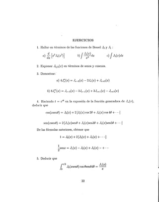 b) J J4(X) dx
X3
EJERCICIOS
1. Hallar en t.érminos de las funciones de Bessel Jo Y JI :
2. Expresar J5/2(X) en t.érminos de senos y cosenos.
3. Demostrar:'
4. Haciendo t = eiO
en. la expresión de la función generadora de Jn(x),
deducir que
cos(xsenO) = Jo(x) + 2 [J2(X) cos 20 + J4 (x) cos 40 + ... ]
sen(xsenO) = 2 [JI(x)senO + J3(x)sen30 + J5(x)sen50 + ... ]
De las fórmulas anteriores, obtener que
5. Deducir que
la7
T
/2 JI (x)
Jo (xsenO) cos OsenOdO = --
o x
22
 