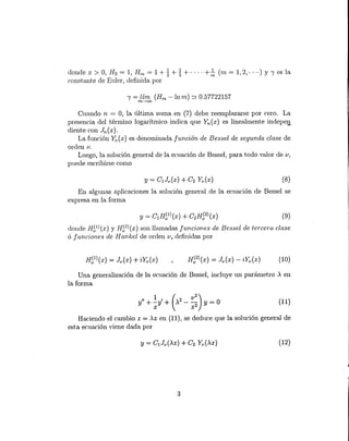(8)
donde x > O, Ho = 1'. Hi¿ = 1 + ~+ ~ + .... +~ (m = 1, 2, .... ) y 'Yes la
constante de Enler, definida por
'Y= lím (Hm - In m) ~ 0.57722157m-->OQ
Cuando ti = O, la última suma en (7) debe reemplazarse por cero. La
presencia del término logarítmico indica que Yn(x) es linealmente indepeg
diente con Jn(x).
La función Y,Ax) es denominada función de Bessel de segunda clase de
orden 1/.
Lnego, la solución general de la ecuación de Bessel, para todo valor de u,
puede escribirse como
En algunas aplicaciones la solución general de la ecuación de Bessel se
expresa en la forma
y = C1H51
) (x) + C2H52)(x) (9)
donde H51)(x) y H~2)(X) son llamadas funciones de Bessel de tercera clase
ó funciones de H ankel de orden v ~definidas por
(10)
Una generalización de la ecuación de Bessel, incluye un parámetro .x en
la forma
1 ( v
2
)y" + -y' + .x2
- - y = O
X x2
Haciendo el cambio z = .xx en (11), se deduce que la solución general de
esta ecuación viene dada por
(11)
(12)
3
 
