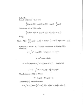 (segün(20) )
Solución.
Usando (16) con v = 2, se tiene
Tomando v = 1 en (19), queda
Luego,
Ejemplo 3. Hallar 1 = J X4
J1(X)dx en términos de Jo(x) Y J¡(x).
Solución.
1= Jx2 . x2 JI (x )dx. Integrando por partes:
u = x2 :::::}du = 2xdx
1= uv - J vdu = x4
J2(X) - 2 J x3
h(x)dx
Usando de nuevo (20), se obtiene
Aplicando (19), resulta finalmente
1 = Jx4
J¡(x)dx = (Sx2 - x4
) Jo(x) + (4x3
-16x) J¡(x) + e
7
 