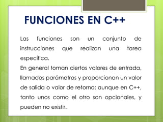 FUNCIONES EN C++
Las funciones son un conjunto de
instrucciones que realizan una tarea
específica.
En general toman ciertos valores de entrada,
llamados parámetros y proporcionan un valor
de salida o valor de retorno; aunque en C++,
tanto unos como el otro son opcionales, y
pueden no existir.
 