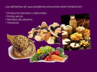 Los alimentos en que podemos encontrar este mineral son:

• Productos lácteos y derivados
• Frutos secos
• Semillas de sésamo
• Verduras
 