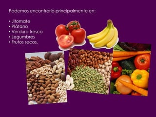 Podemos encontrarlo principalmente en:

• Jitomate
• Plátano
• Verdura fresca
• Legumbres
• Frutos secos.
 