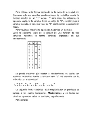 Para obtener esta forma partiendo de la tabla de la verdad nos
fijaremos solo en aquellas combinaciones de variables donde la
función resulte en un “1” lógico. Y para cada fila aplicamos la
siguiente regla, Si la variable tiene un valor de “0”, escribiremos la
variable negada, si tiene un valor de “1” escribiremos la variable sin
negar.
Para visualizar mejor esta operación hagamos un ejemplo:
Dada la siguiente tabla de la verdad de una función de tres
variables hallemos la forma canónica expresada en sus
Miniterminos.
a b c f
0 0 0 1
0 0 1 0
0 1 0 1
0 1 1 0
1 0 0 1
1 0 1 1
1 1 0 1
1 1 1 0
Se puede observar que existen 5 Miniterminos los cuales son
aquellos resultados donde la función vale “1”. De acuerdo con lo
indicado con anterioridad
_ _ _ _ _ _ _ _ _
f = a. b. c + a. b. c + a. b. c + a. b. c + a. b. c
La segunda forma canónica está integrada por un producto de
sumas, a las cuales llamaremos Maxiterminos y en todos sus
términos aparecen todas las variables, negadas o no.
Por ejemplo:
 