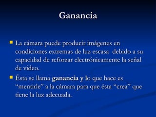 Ganancia La cámara puede producir imágenes en condiciones extremas de luz escasa  debido a su capacidad de reforzar electrónicamente la señal de video.  Ésta se llama  ganancia y l o que hace es “mentirle” a la cámara para que ésta “crea” que tiene la luz adecuada.  
