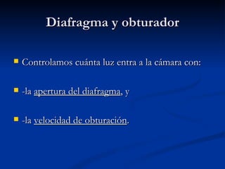 Diafragma y obturador Controlamos cuánta luz entra a la cámara con: -la  apertura del diafragma , y -la  velocidad de obturación . 