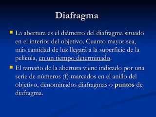 Diafragma  La abertura es el diámetro del diafragma situado en el interior del objetivo. Cuanto mayor sea, más cantidad de luz llegará a la superficie de la película,  en un tiempo determinado . El tamaño de la abertura viene indicado por una serie de números (f) marcados en el anillo del objetivo, denominados diafragmas o  puntos  de diafragma. 