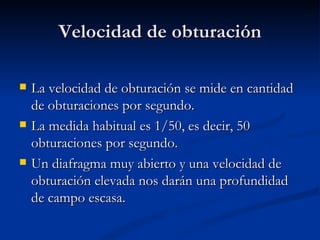 Velocidad de obturación La velocidad de obturación se mide en cantidad de obturaciones por segundo. La medida habitual es 1/50, es decir, 50 obturaciones por segundo. Un diafragma muy abierto y una velocidad de obturación elevada nos darán una profundidad de campo escasa.  
