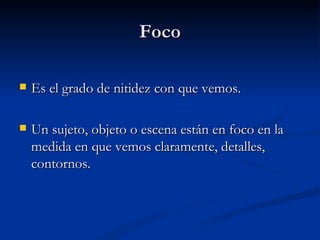 Foco Es el grado de nitidez con que vemos. Un sujeto, objeto o escena están en foco en la medida en que vemos claramente, detalles, contornos.  