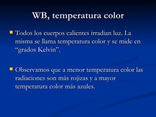 WB, temperatura color Todos los cuerpos calientes irradian luz. La misma se llama temperatura color y se mide en “grados Kelvin”. Observamos que a menor temperatura color las radiaciones son más rojizas y a mayor temperatura color más azules.  