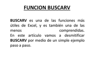 FUNCION BUSCARV
BUSCARV es una de las funciones más
útiles de Excel, y es también una de las
menos comprendidas.
En este artículo vamos a desmitificar
BUSCARV por medio de un simple ejemplo
paso a paso.
 